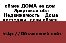 обмен ДОМА на дом - Иркутская обл. Недвижимость » Дома, коттеджи, дачи обмен   